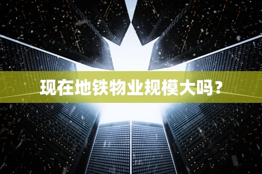 现在地铁物业规模大吗？