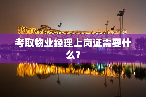 考取物业经理上岗证需要什么？